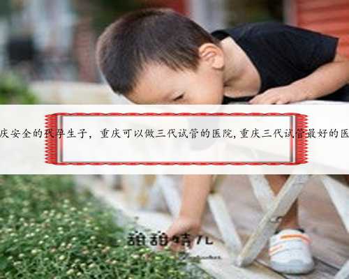 重庆安全的代孕生子，重庆可以做三代试管的医院,重庆三代试管最好的医院