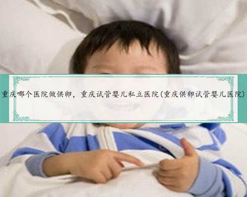 重庆哪个医院做供卵，重庆试管婴儿私立医院(重庆供卵试管婴儿医院)
