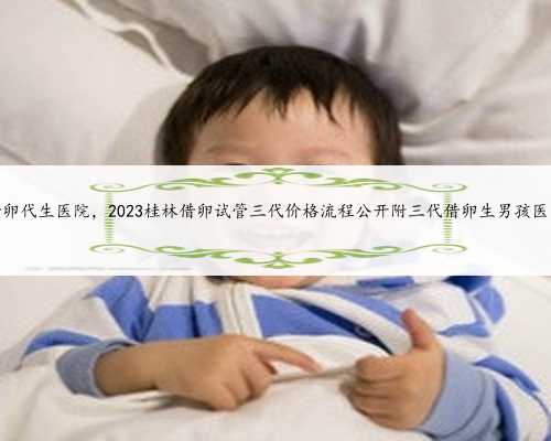 借卵代生医院，2023桂林借卵试管三代价格流程公开附三代借卵生男孩医院