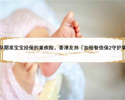 可为孕期准宝宝投保的重疾险，香港友邦「加裕智倍保2守护挚宝」