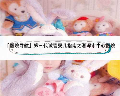 「医院导航」第三代试管婴儿指南之湘潭市中心医院