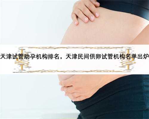 天津试管助孕机构排名，天津民间供卵试管机构名单出炉