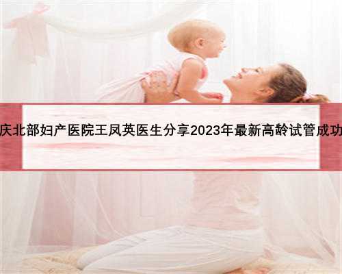 重庆北部妇产医院王凤英医生分享2023年最新高龄试管
